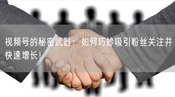 视频号的秘密武器：如何巧妙吸引粉丝关注并快速增长！